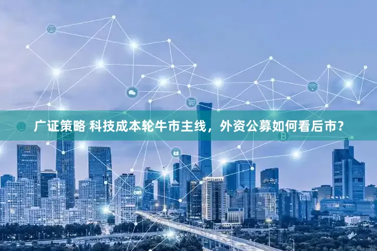 广证策略 科技成本轮牛市主线，外资公募如何看后市？